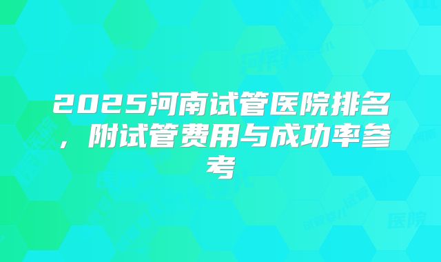2025河南试管医院排名，附试管费用与成功率参考