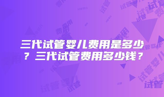 三代试管婴儿费用是多少?三代试管费用多少钱?