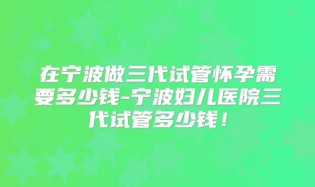在宁波做三代试管怀孕需要多少钱-宁波妇儿医院三代试管多少钱！