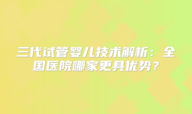 三代试管婴儿技术解析：全国医院哪家更具优势？
