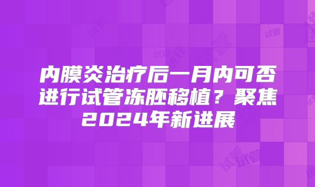 内膜炎治疗后一月内可否进行试管冻胚移植？聚焦2024年新进展
