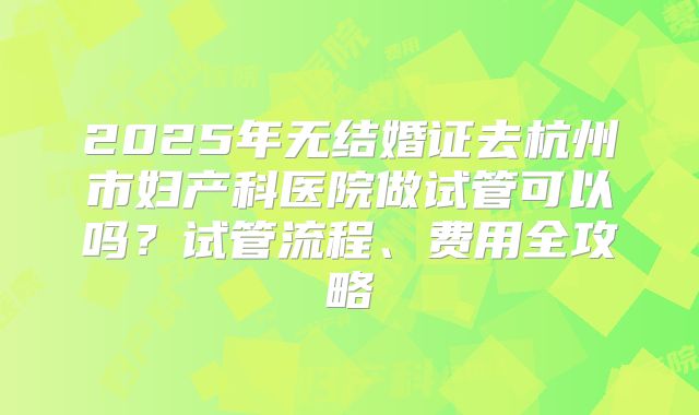 2025年无结婚证去杭州市妇产科医院做试管可以吗?试管流程、费用全攻略