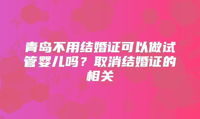 青岛不用结婚证可以做试管婴儿吗？取消结婚证的相关