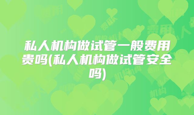 私人机构做试管一般费用贵吗(私人机构做试管安全吗)