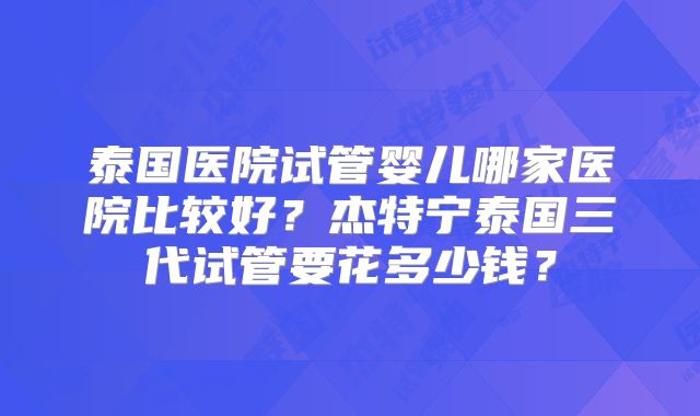 泰国医院试管婴儿哪家医院比较好？杰特宁泰国三代试管要花多少钱？