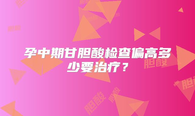 孕中期甘胆酸检查偏高多少要治疗?