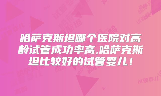 哈萨克斯坦哪个医院对高龄试管成功率高,哈萨克斯坦比较好的试管婴儿！