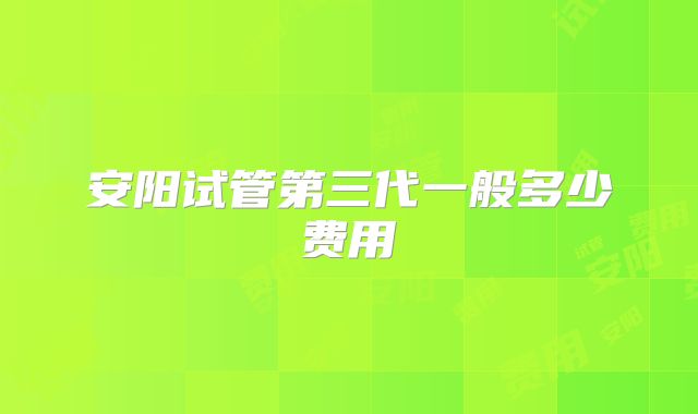 安阳试管第三代一般多少费用