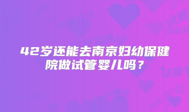 42岁还能去南京妇幼保健院做试管婴儿吗？