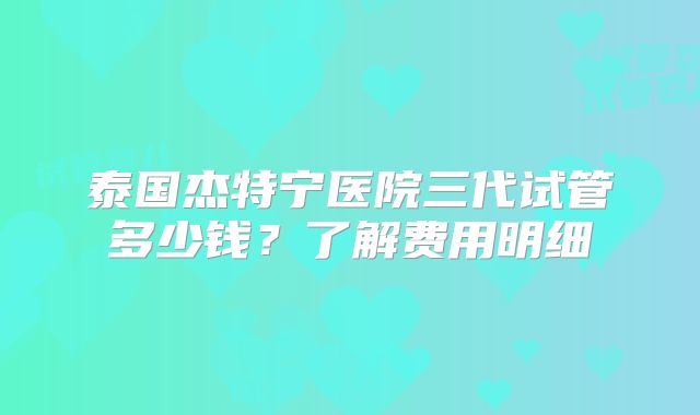 泰国杰特宁医院三代试管多少钱？了解费用明细