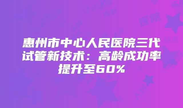 惠州市中心人民医院三代试管新技术：高龄成功率提升至60%