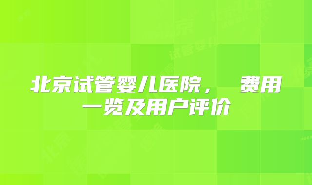 北京试管婴儿医院， 费用一览及用户评价