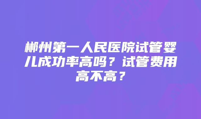 郴州第一人民医院试管婴儿成功率高吗？试管费用高不高？