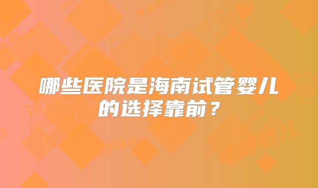 哪些医院是海南试管婴儿的选择靠前？