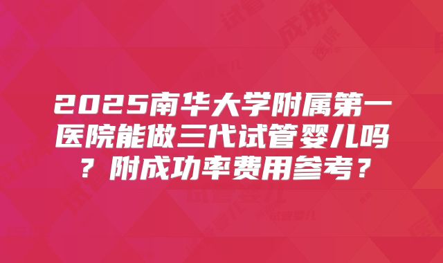 2025南华大学附属第一医院能做三代试管婴儿吗？附成功率费用参考？