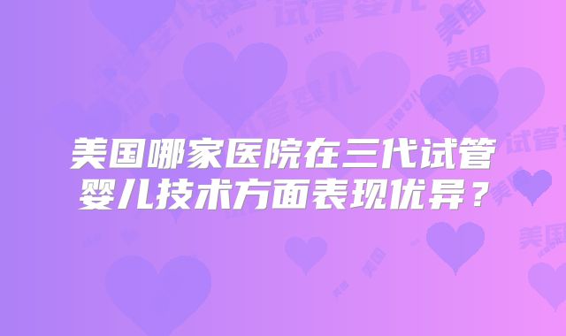 美国哪家医院在三代试管婴儿技术方面表现优异?