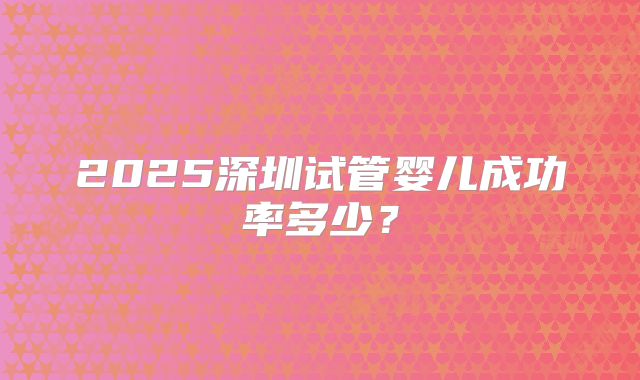 2025深圳试管婴儿成功率多少？