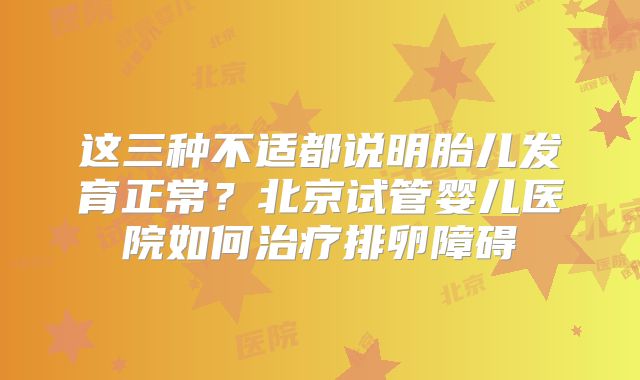 这三种不适都说明胎儿发育正常?北京试管婴儿医院如何治疗排卵障碍
