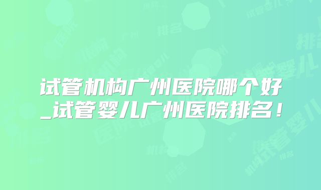 试管机构广州医院哪个好_试管婴儿广州医院排名!