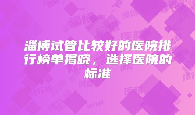 淄博试管比较好的医院排行榜单揭晓，选择医院的标准