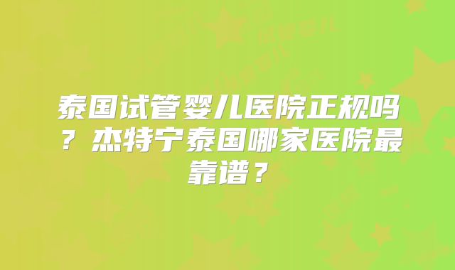 泰国试管婴儿医院正规吗？杰特宁泰国哪家医院最靠谱？