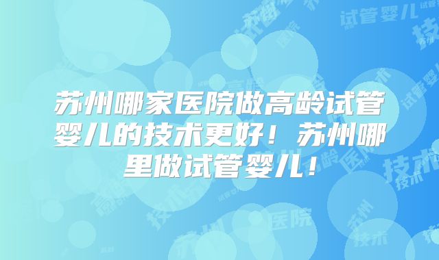 苏州哪家医院做高龄试管婴儿的技术更好！苏州哪里做试管婴儿！
