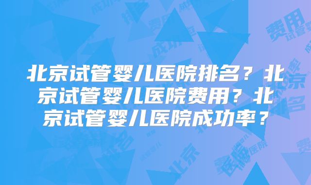 北京试管婴儿医院排名？北京试管婴儿医院费用？北京试管婴儿医院成功率？