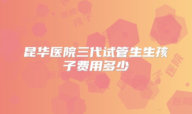 昆华医院三代试管生生孩子费用多少