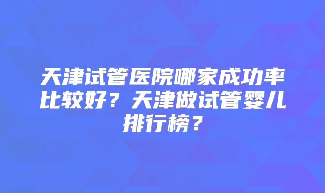 天津试管医院哪家成功率比较好？天津做试管婴儿排行榜？