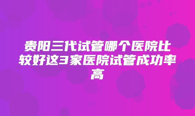 贵阳三代试管哪个医院比较好这3家医院试管成功率高