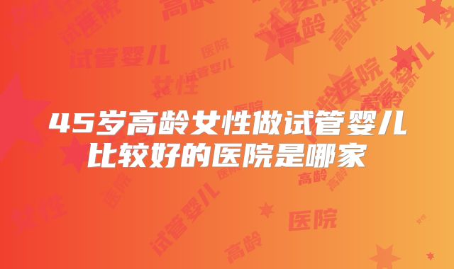 45岁高龄女性做试管婴儿比较好的医院是哪家