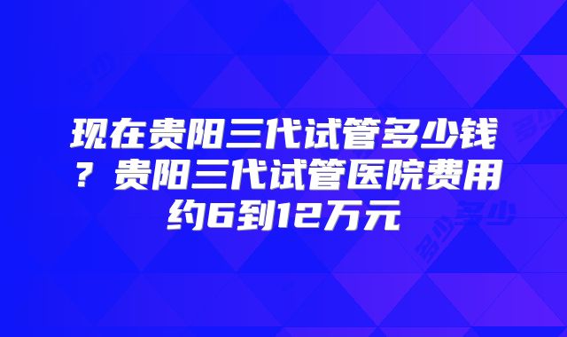 现在贵阳三代试管多少钱？贵阳三代试管医院费用约6到12万元