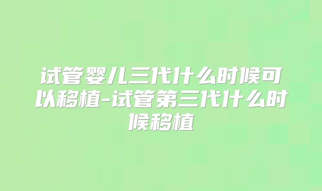 试管婴儿三代什么时候可以移植-试管第三代什么时候移植