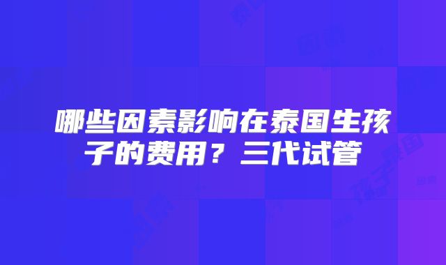 哪些因素影响在泰国生孩子的费用？三代试管