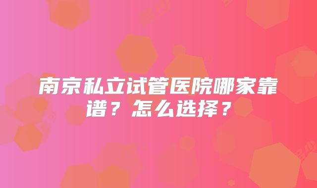 南京私立试管医院哪家靠谱？怎么选择？