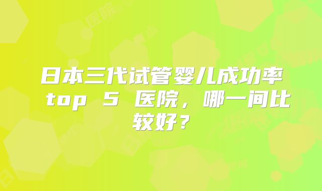 日本三代试管婴儿成功率 top 5 医院，哪一间比较好？
