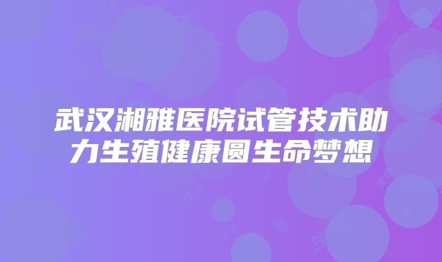 武汉湘雅医院试管技术助力生殖健康圆生命梦想