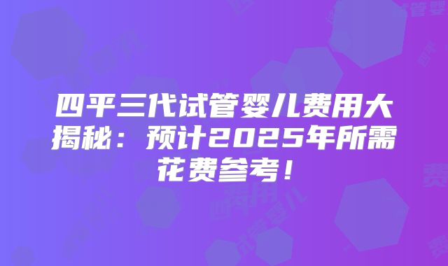 四平三代试管婴儿费用大揭秘：预计2025年所需花费参考！