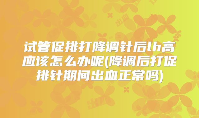 试管促排打降调针后lh高应该怎么办呢(降调后打促排针期间出血正常吗)