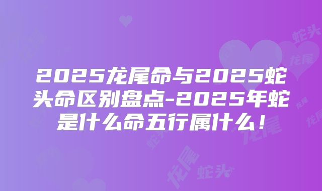 2025龙尾命与2025蛇头命区别盘点-2025年蛇是什么命五行属什么!