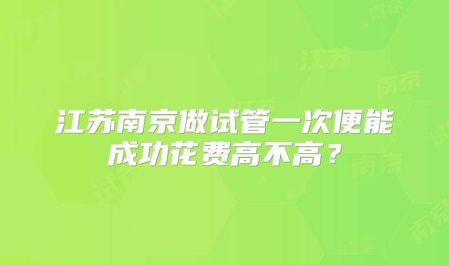 江苏南京做试管一次便能成功花费高不高？