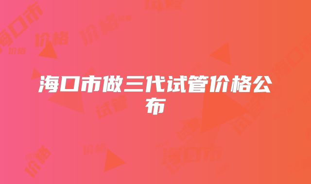 海口市做三代试管价格公布