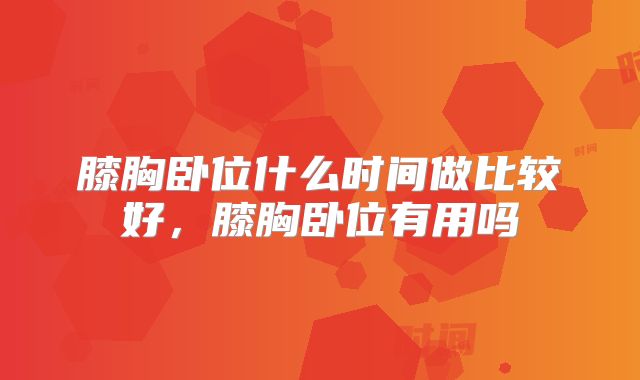 膝胸卧位什么时间做比较好,膝胸卧位有用吗