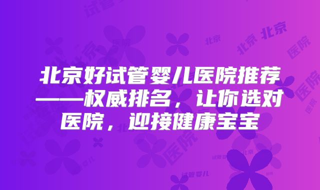 北京好试管婴儿医院推荐——权威排名，让你选对医院，迎接健康宝宝