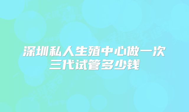 深圳私人生殖中心做一次三代试管多少钱