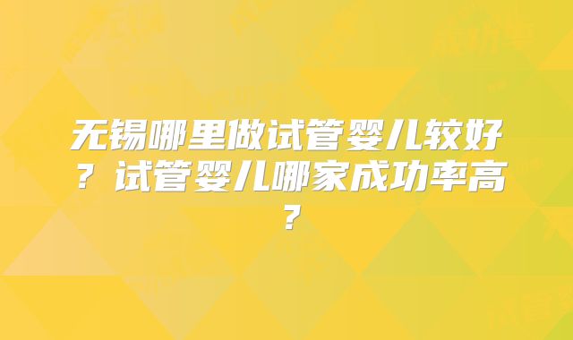 无锡哪里做试管婴儿较好？试管婴儿哪家成功率高？