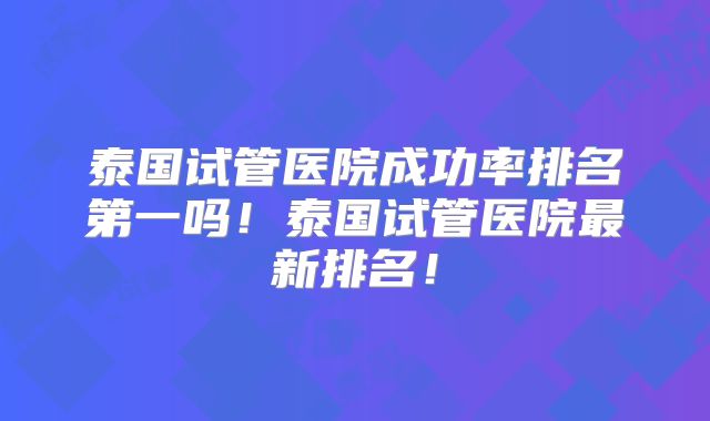 泰国试管医院成功率排名第一吗！泰国试管医院最新排名！