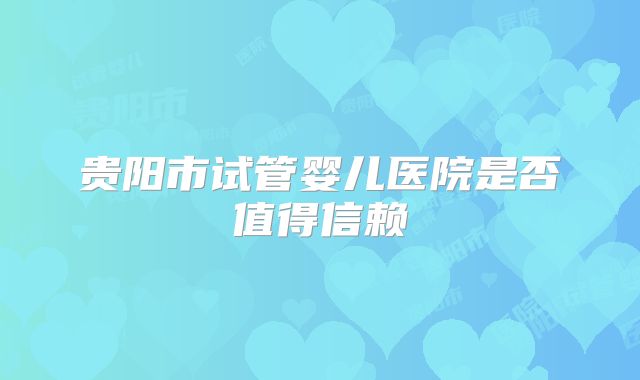 贵阳市试管婴儿医院是否值得信赖