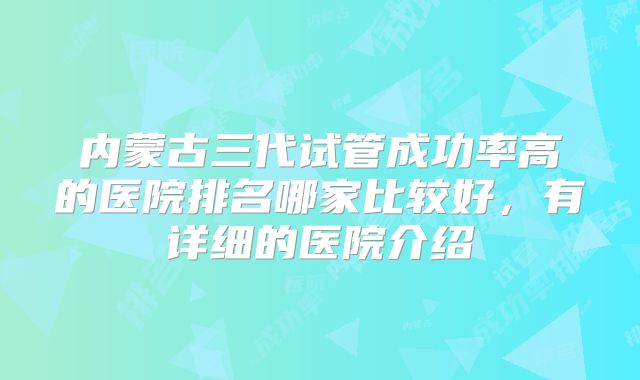 内蒙古三代试管成功率高的医院排名哪家比较好,有详细的医院介绍