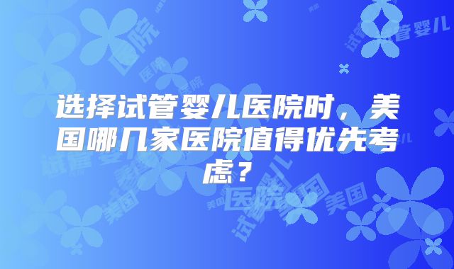 选择试管婴儿医院时,美国哪几家医院值得优先考虑?